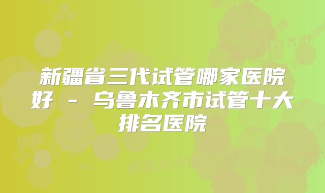 新疆省三代试管哪家医院好 - 乌鲁木齐市试管十大排名医院