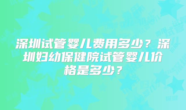 深圳试管婴儿费用多少？深圳妇幼保健院试管婴儿价格是多少？
