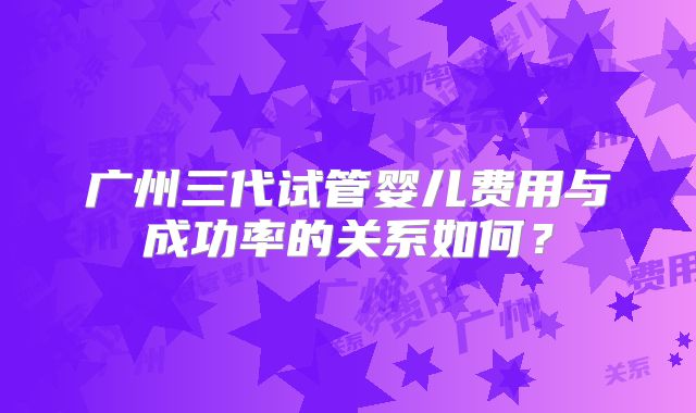 广州三代试管婴儿费用与成功率的关系如何？