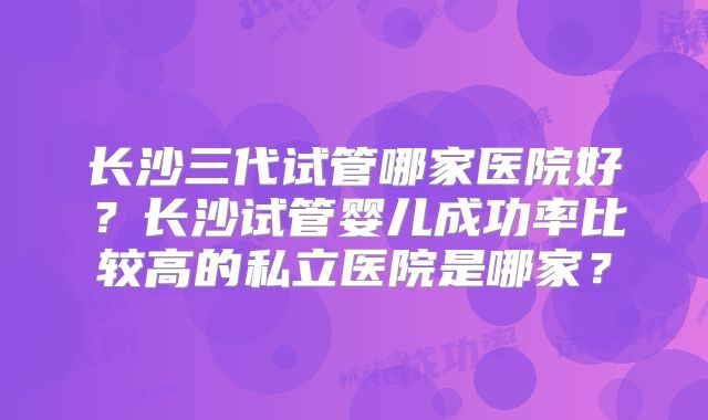 长沙三代试管哪家医院好?长沙试管婴儿成功率比较高的私立医院是哪家?