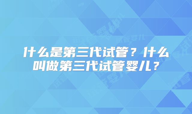 什么是第三代试管?什么叫做第三代试管婴儿?