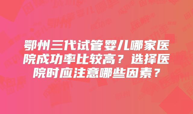 鄂州三代试管婴儿哪家医院成功率比较高？选择医院时应注意哪些因素？