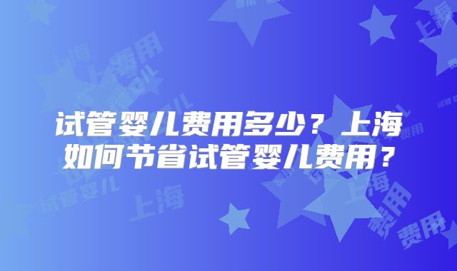 试管婴儿费用多少？上海如何节省试管婴儿费用？