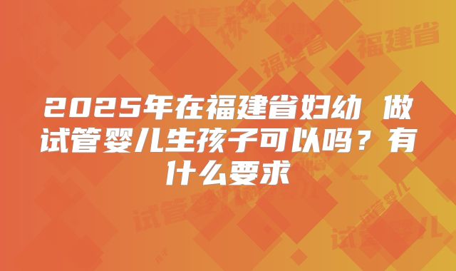2025年在福建省妇幼 做试管婴儿生孩子可以吗?有什么要求