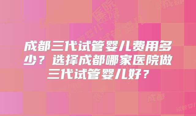 成都三代试管婴儿费用多少?选择成都哪家医院做三代试管婴儿好?