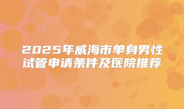 2025年威海市单身男性试管申请条件及医院推荐