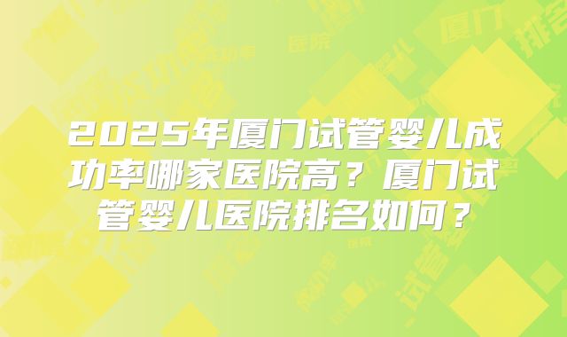 2025年厦门试管婴儿成功率哪家医院高?厦门试管婴儿医院排名如何?