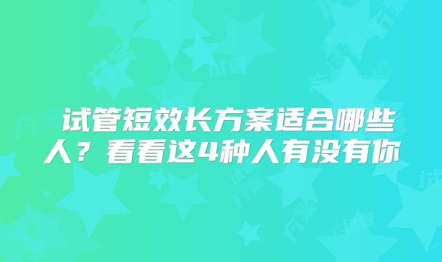 ​试管短效长方案适合哪些人？看看这4种人有没有你