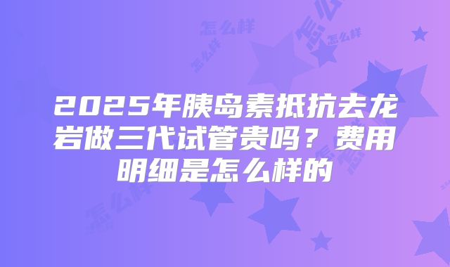 2025年胰岛素抵抗去龙岩做三代试管贵吗？费用明细是怎么样的