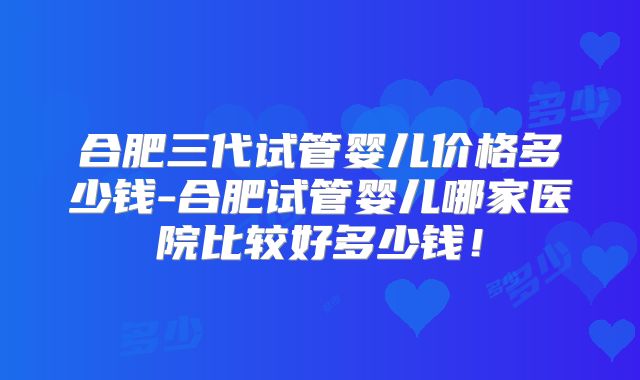 合肥三代试管婴儿价格多少钱-合肥试管婴儿哪家医院比较好多少钱!