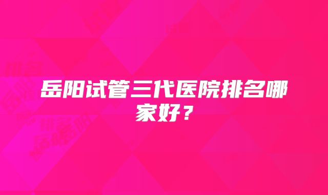 岳阳试管三代医院排名哪家好？