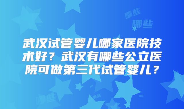 武汉试管婴儿哪家医院技术好?武汉有哪些公立医院可做第三代试管婴儿?