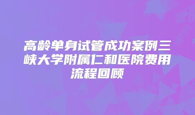 高龄单身试管成功案例三峡大学附属仁和医院费用流程回顾