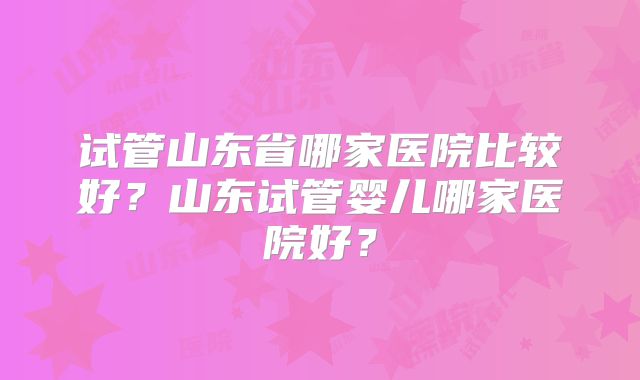 试管山东省哪家医院比较好?山东试管婴儿哪家医院好?