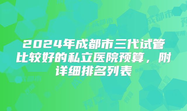 2024年成都市三代试管比较好的私立医院预算，附详细排名列表