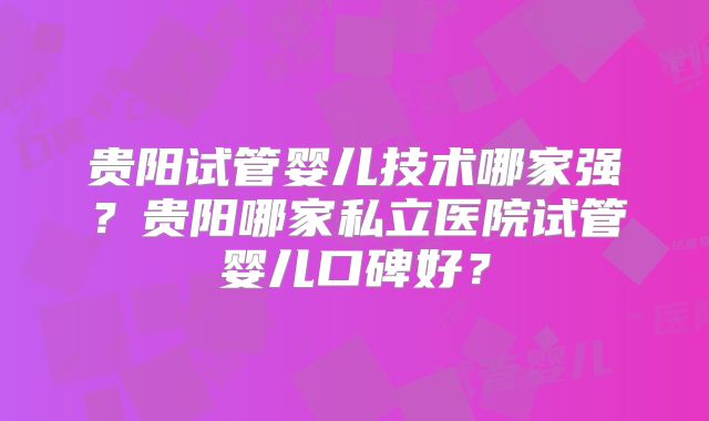 贵阳试管婴儿技术哪家强?贵阳哪家私立医院试管婴儿口碑好?