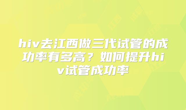 hiv去江西做三代试管的成功率有多高?如何提升hiv试管成功率