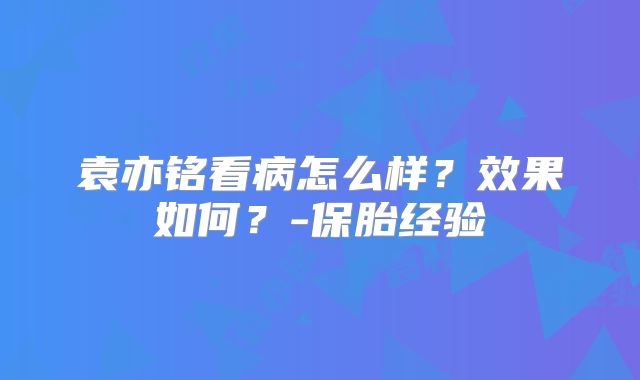 袁亦铭看病怎么样？效果如何？-保胎经验