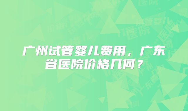 广州试管婴儿费用,广东省医院价格几何?