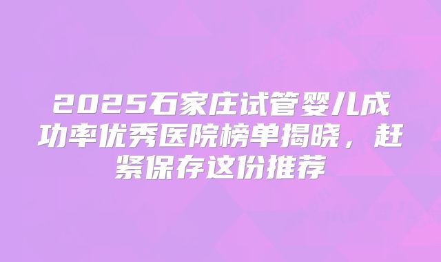 2025石家庄试管婴儿成功率优秀医院榜单揭晓,赶紧保存这份推荐
