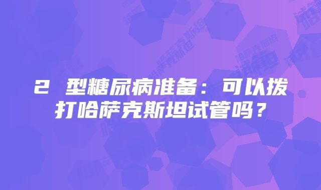 2 型糖尿病准备:可以拨打哈萨克斯坦试管吗?