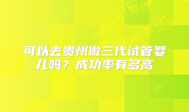 可以去贵州做三代试管婴儿吗?成功率有多高