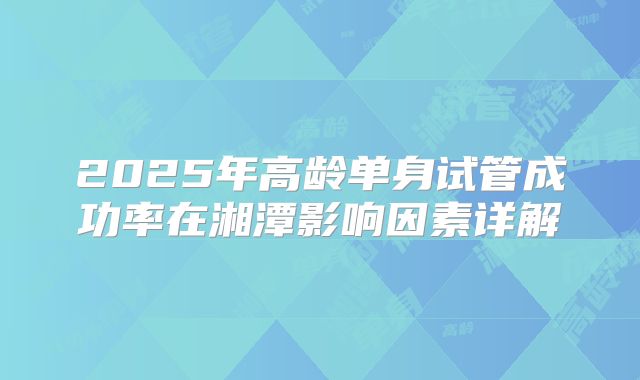 2025年高龄单身试管成功率在湘潭影响因素详解