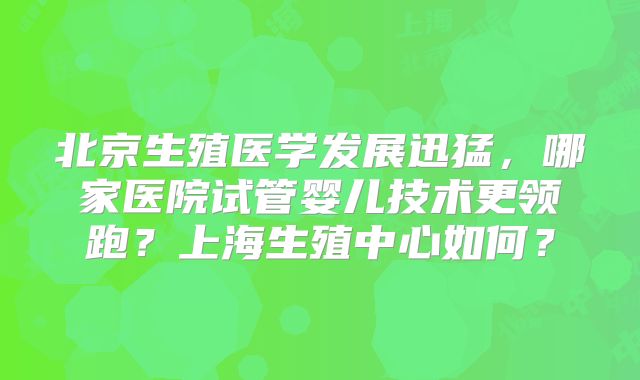 北京生殖医学发展迅猛，哪家医院试管婴儿技术更领跑？上海生殖中心如何？