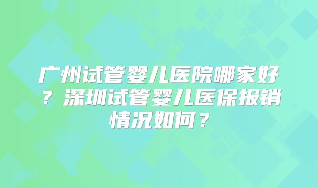 广州试管婴儿医院哪家好？深圳试管婴儿医保报销情况如何？