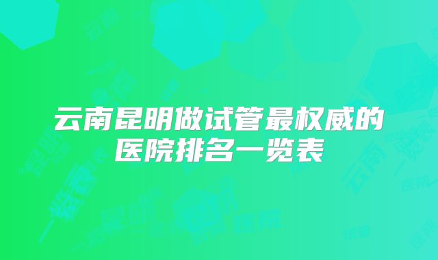 云南昆明做试管最权威的医院排名一览表