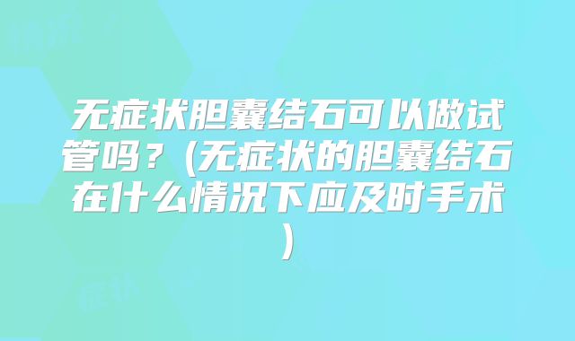 无症状胆囊结石可以做试管吗?(无症状的胆囊结石在什么情况下应及时手术)