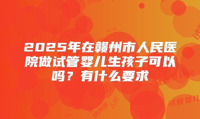 2025年在赣州市人民医院做试管婴儿生孩子可以吗？有什么要求
