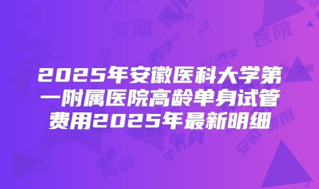 2025年安徽医科大学第一附属医院高龄单身试管费用2025年最新明细