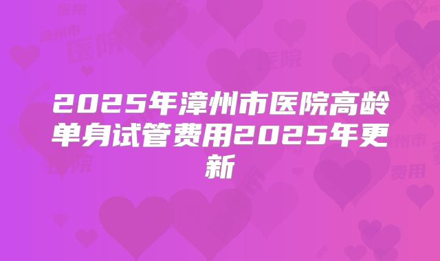 2025年漳州市医院高龄单身试管费用2025年更新