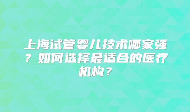 上海试管婴儿技术哪家强?如何选择最适合的医疗机构?