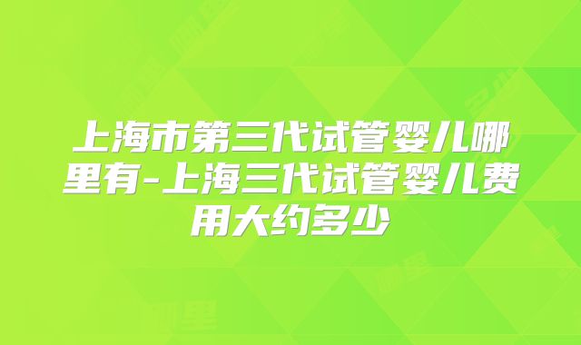 上海市第三代试管婴儿哪里有-上海三代试管婴儿费用大约多少