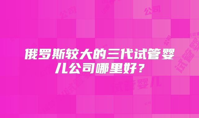 俄罗斯较大的三代试管婴儿公司哪里好？