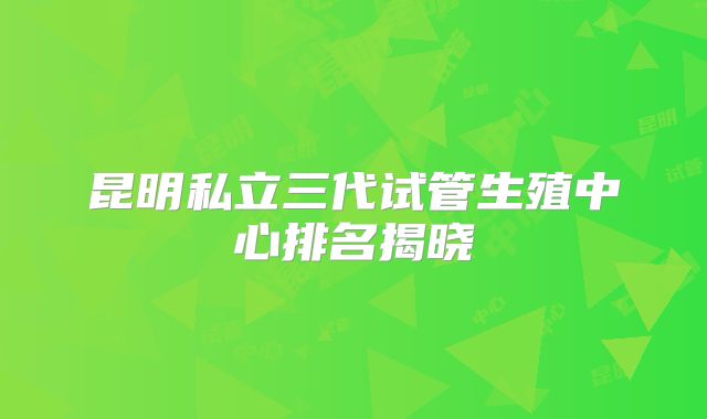 昆明私立三代试管生殖中心排名揭晓