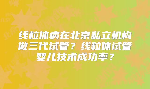 线粒体病在北京私立机构做三代试管?线粒体试管婴儿技术成功率?