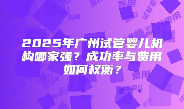 2025年广州试管婴儿机构哪家强？成功率与费用如何权衡？