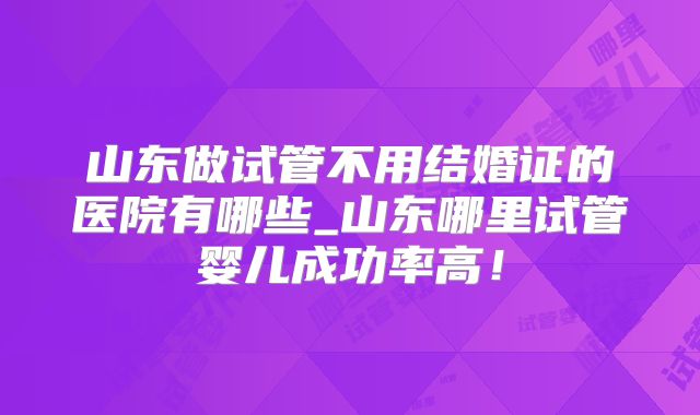 山东做试管不用结婚证的医院有哪些_山东哪里试管婴儿成功率高！