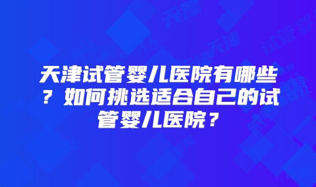 天津试管婴儿医院有哪些？如何挑选适合自己的试管婴儿医院？