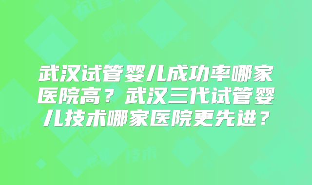 武汉试管婴儿成功率哪家医院高?武汉三代试管婴儿技术哪家医院更先进?