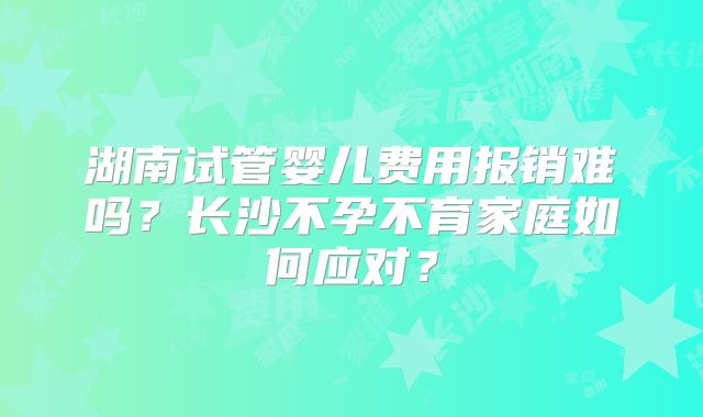 湖南试管婴儿费用报销难吗？长沙不孕不育家庭如何应对？