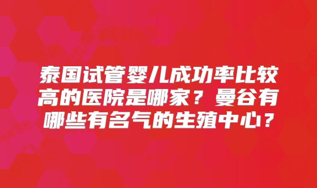 泰国试管婴儿成功率比较高的医院是哪家?曼谷有哪些有名气的生殖中心?