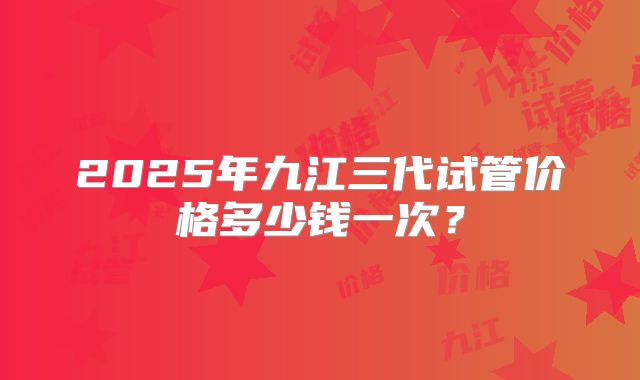 2025年九江三代试管价格多少钱一次?