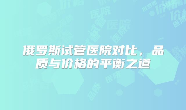 俄罗斯试管医院对比,品质与价格的平衡之道