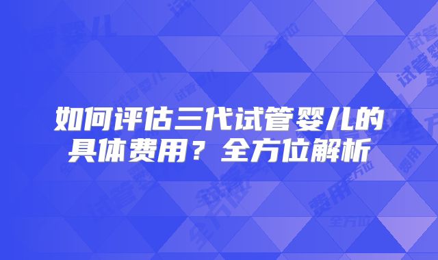 如何评估三代试管婴儿的具体费用？全方位解析