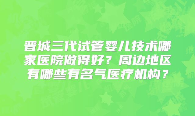 晋城三代试管婴儿技术哪家医院做得好?周边地区有哪些有名气医疗机构?