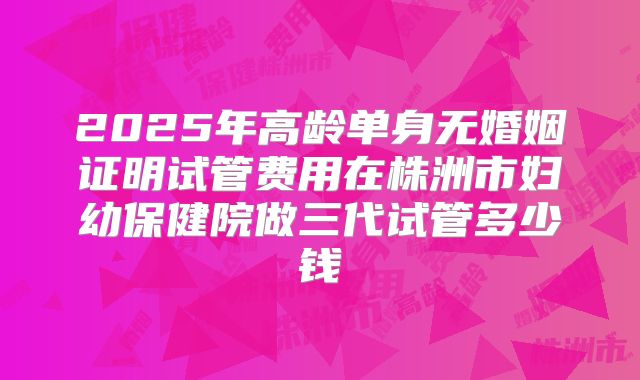 2025年高龄单身无婚姻证明试管费用在株洲市妇幼保健院做三代试管多少钱